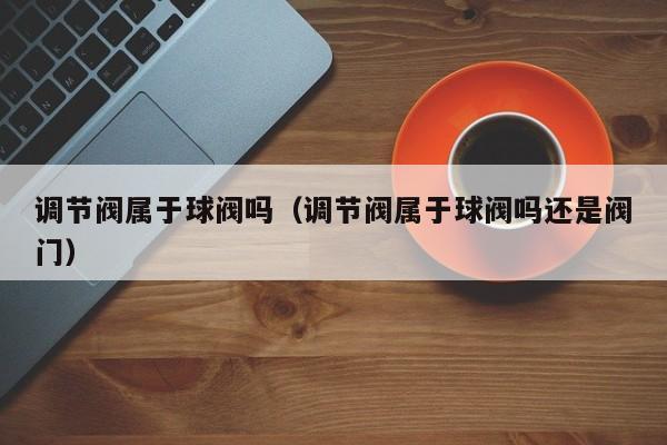 调节阀属于球阀吗（调节阀属于球阀吗还是阀门）