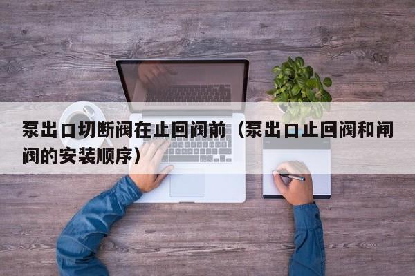 泵出口切断阀在止回阀前（泵出口止回阀和闸阀的安装顺序）