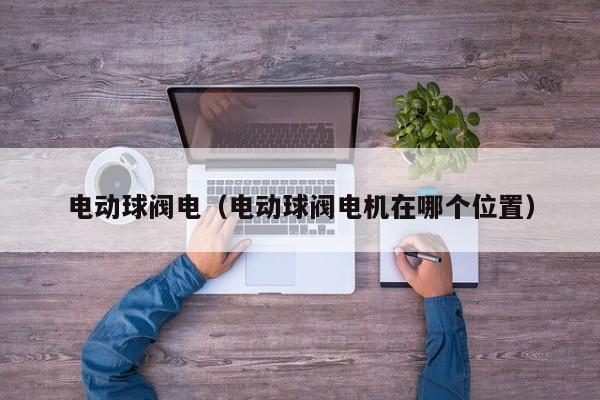 电动球阀电（电动球阀电机在哪个位置）