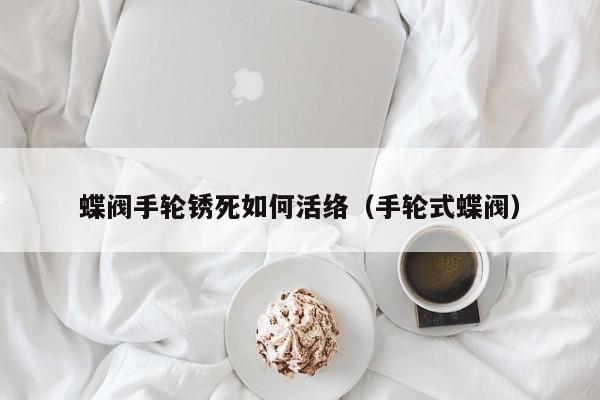蝶阀手轮锈死如何活络（手轮式蝶阀）