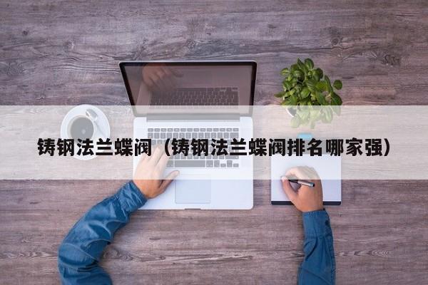 铸钢法兰蝶阀（铸钢法兰蝶阀排名哪家强）