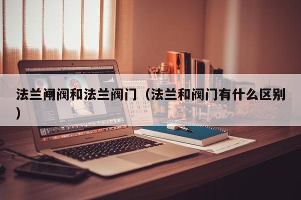 法兰闸阀和法兰阀门（法兰和阀门有什么区别）