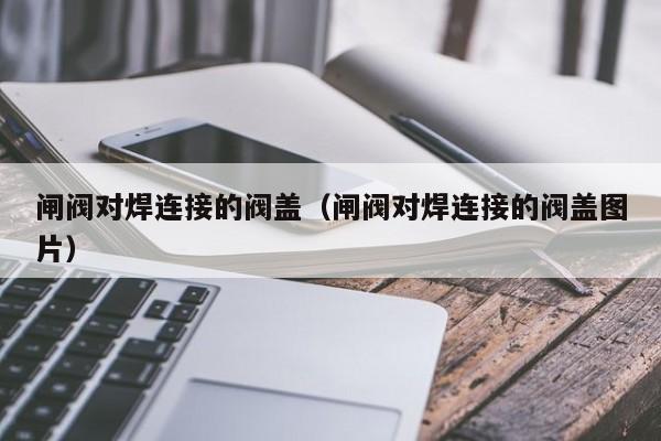 闸阀对焊连接的阀盖（闸阀对焊连接的阀盖图片）