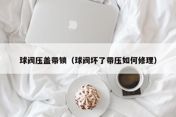 球阀压盖带锁（球阀坏了带压如何修理）