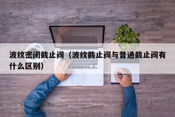波纹密闭截止阀（波纹截止阀与普通截止阀有什么区别）