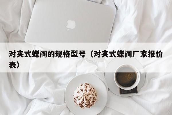 对夹式蝶阀的规格型号（对夹式蝶阀厂家报价表）