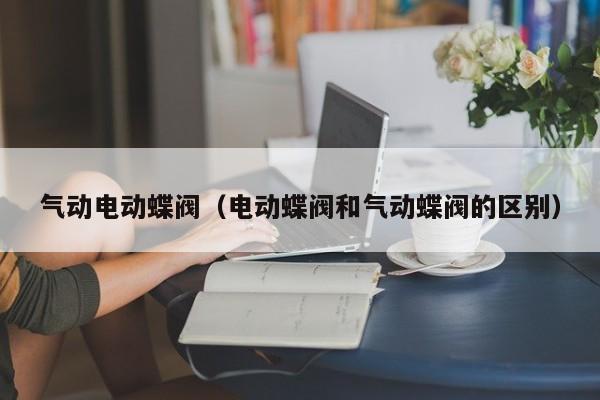 气动电动蝶阀（电动蝶阀和气动蝶阀的区别）