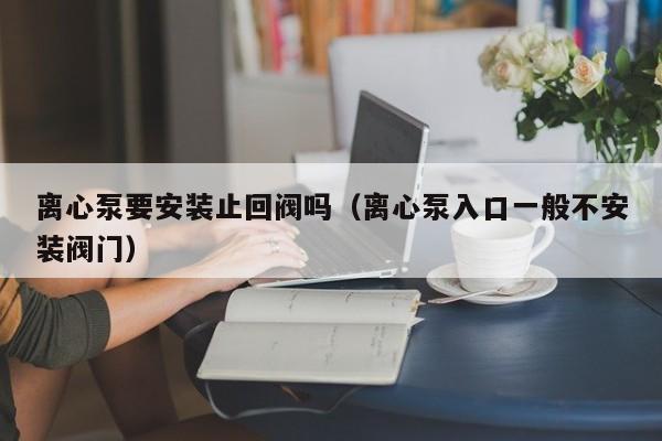离心泵要安装止回阀吗（离心泵入口一般不安装阀门）