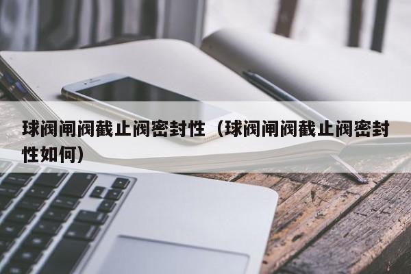 球阀闸阀截止阀密封性（球阀闸阀截止阀密封性如何）