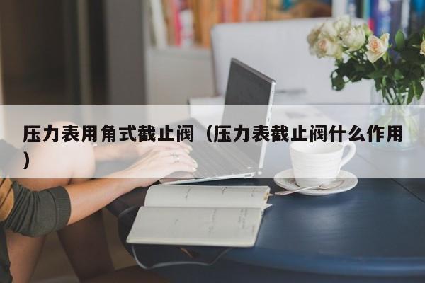 压力表用角式截止阀（压力表截止阀什么作用）