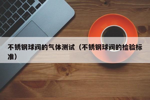 不锈钢球阀的气体测试（不锈钢球阀的检验标准）