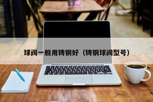 球阀一般用铸钢好（铸钢球阀型号）