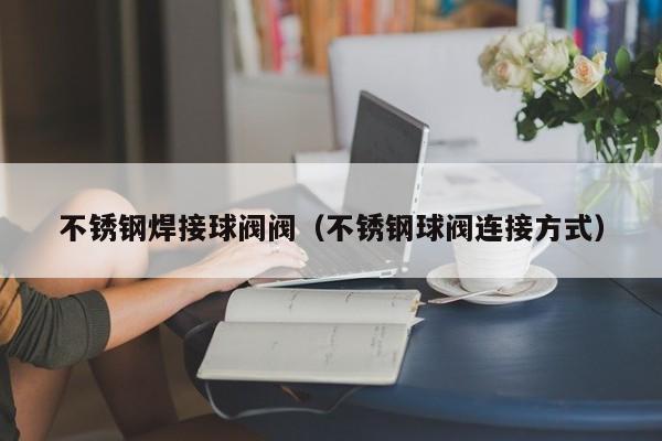 不锈钢焊接球阀阀（不锈钢球阀连接方式）