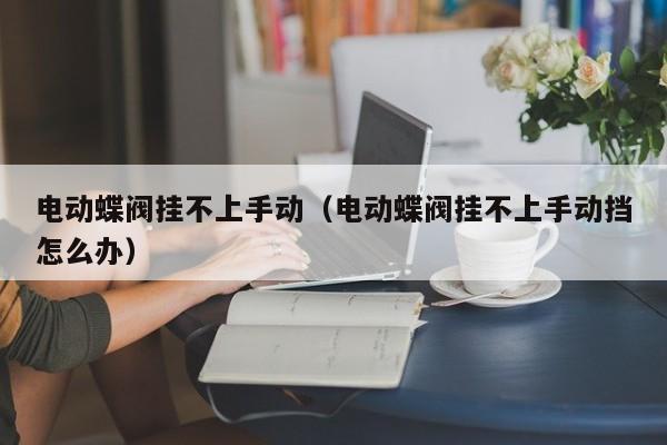 电动蝶阀挂不上手动（电动蝶阀挂不上手动挡怎么办）