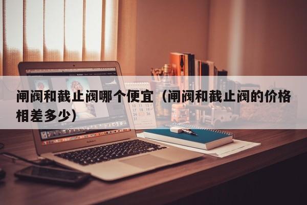闸阀和截止阀哪个便宜（闸阀和截止阀的价格相差多少）