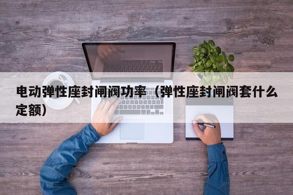 电动弹性座封闸阀功率（弹性座封闸阀套什么定额）