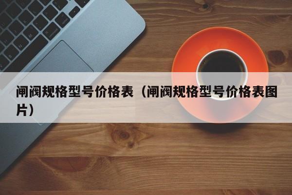 闸阀规格型号价格表（闸阀规格型号价格表图片）