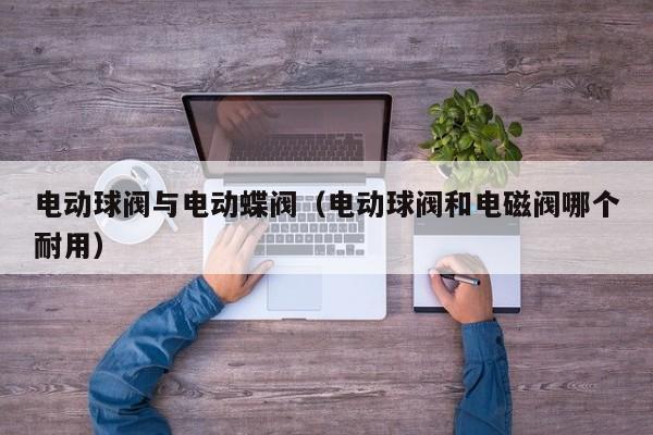 电动球阀与电动蝶阀（电动球阀和电磁阀哪个耐用）