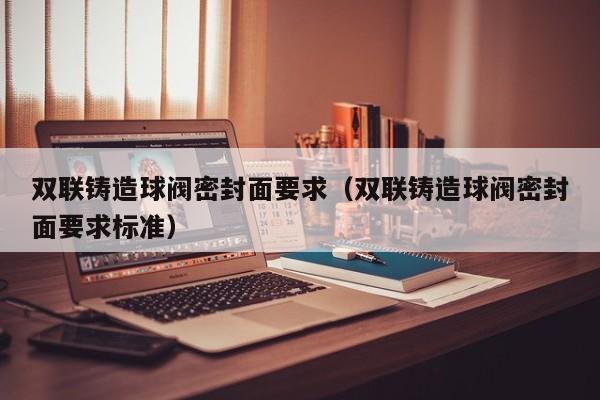 双联铸造球阀密封面要求（双联铸造球阀密封面要求标准）