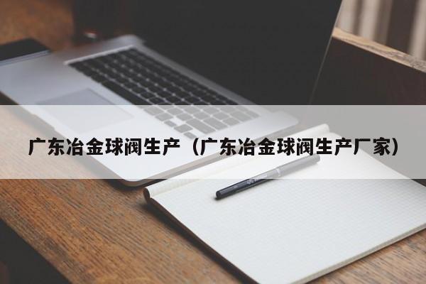 广东冶金球阀生产（广东冶金球阀生产厂家）