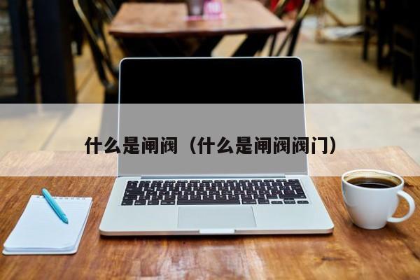 什么是闸阀（什么是闸阀阀门）