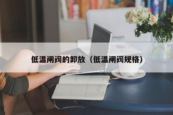 低温闸阀的卸放（低温闸阀规格）