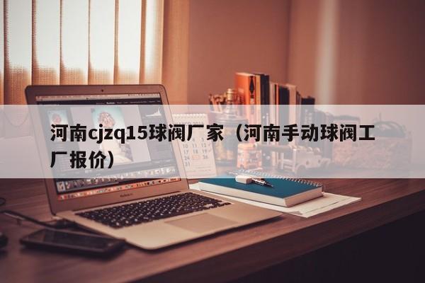 河南cjzq15球阀厂家（河南手动球阀工厂报价）