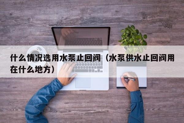 什么情况选用水泵止回阀（水泵供水止回阀用在什么地方）
