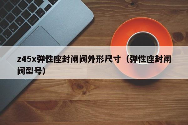z45x弹性座封闸阀外形尺寸（弹性座封闸阀型号）