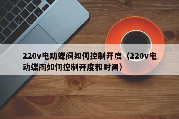 220v电动蝶阀如何控制开度（220v电动蝶阀如何控制开度和时间）