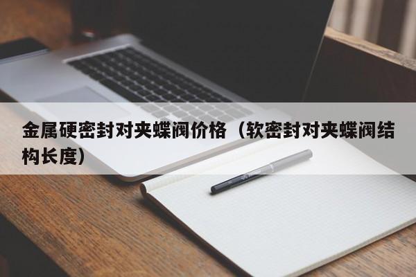 金属硬密封对夹蝶阀价格（软密封对夹蝶阀结构长度）