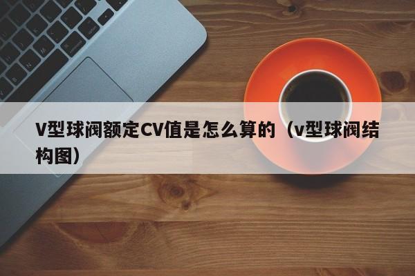 V型球阀额定CV值是怎么算的（v型球阀结构图）