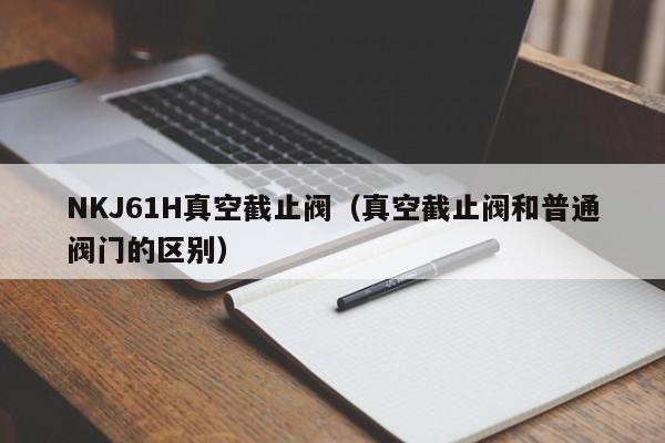NKJ61H真空截止阀（真空截止阀和普通阀门的区别）