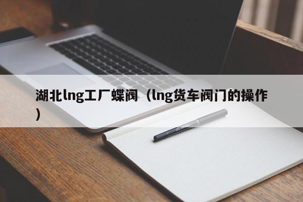 湖北lng工厂蝶阀（lng货车阀门的操作）