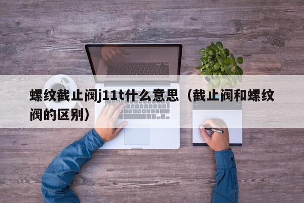 螺纹截止阀j11t什么意思（截止阀和螺纹阀的区别）