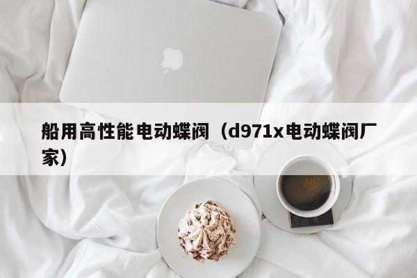 船用高性能电动蝶阀(d971x电动蝶阀厂家)