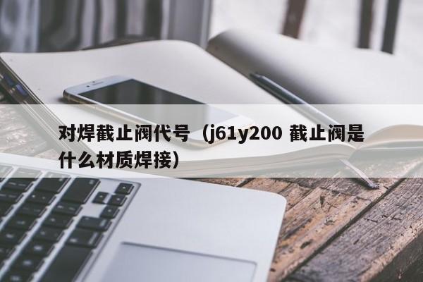 对焊截止阀代号(j61y200 截止阀是什么材质焊接)