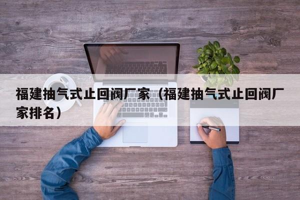 福建抽气式止回阀厂家(福建抽气式止回阀厂家排名)