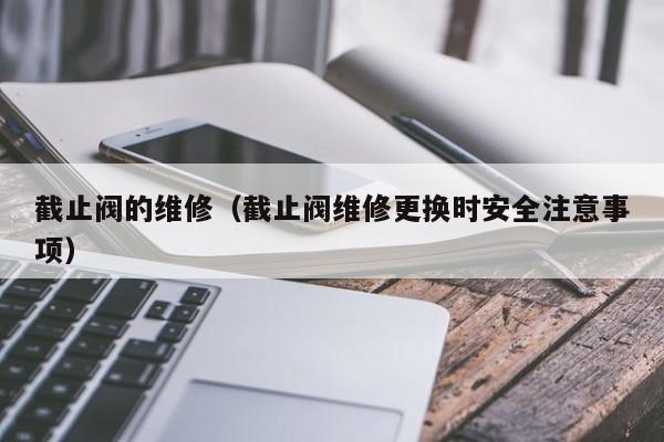 截止阀的维修(截止阀维修更换时安全注意事项)