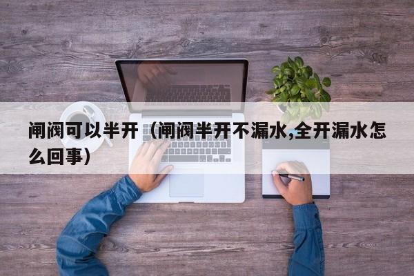 闸阀可以半开(闸阀半开不漏水,全开漏水怎么回事)