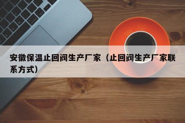 安徽保温止回阀生产厂家(止回阀生产厂家联系方式)