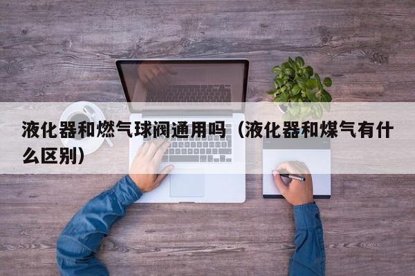 液化器和燃气球阀通用吗(液化器和煤气有什么区别)