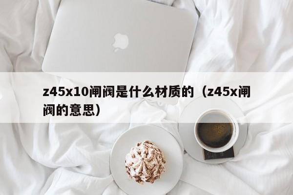 z45x10闸阀是什么材质的(z45x闸阀的意思)