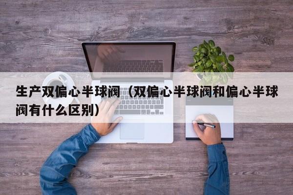 生产双偏心半球阀(双偏心半球阀和偏心半球阀有什么区别)