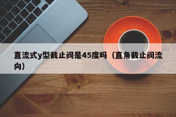 直流式y型截止阀是45度吗(直角截止阀流向)