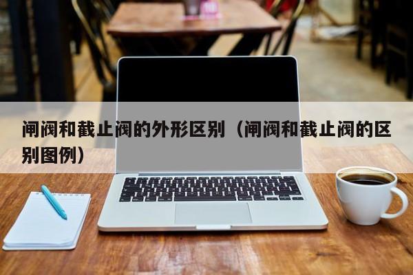 闸阀和截止阀的外形区别(闸阀和截止阀的区别图例)
