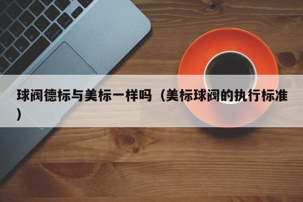 球阀德标与美标一样吗(美标球阀的执行标准)