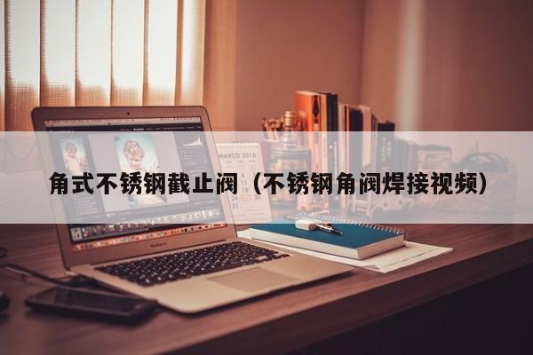 角式不锈钢截止阀(不锈钢角阀焊接视频)