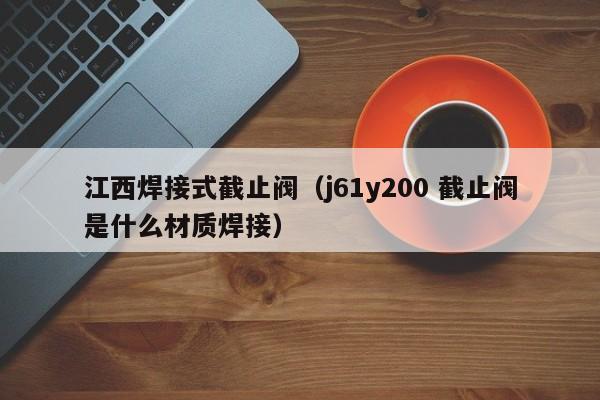 江西焊接式截止阀(j61y200 截止阀是什么材质焊接)