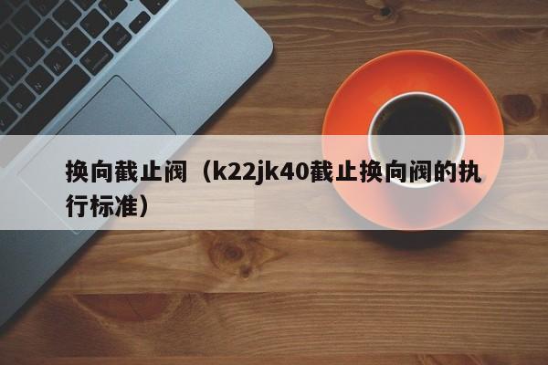 换向截止阀(k22jk40截止换向阀的执行标准)